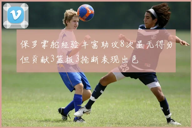 保罗掌舵经验丰富助攻8次虽无得分但贡献3篮板3抢断表现出色