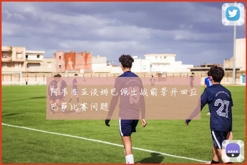 阿韦洛亚谈姆巴佩出战前景并回应巴萨比赛问题