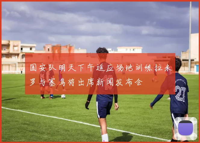 国安队明天下午适应场地训练拉米罗与塞鸟将出席新闻发布会