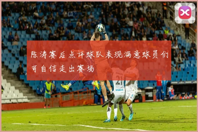 陈涛赛后点评球队表现满意球员们可自信走出赛场
