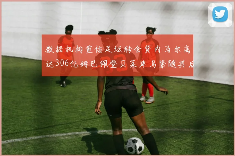 数据机构重估足坛转会费内马尔高达306亿姆巴佩登贝莱库鸟紧随其后