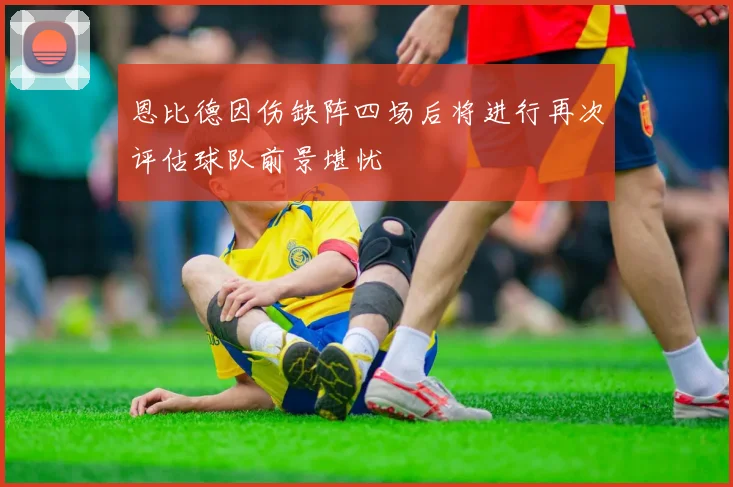 恩比德因伤缺阵四场后将进行再次评估球队前景堪忧