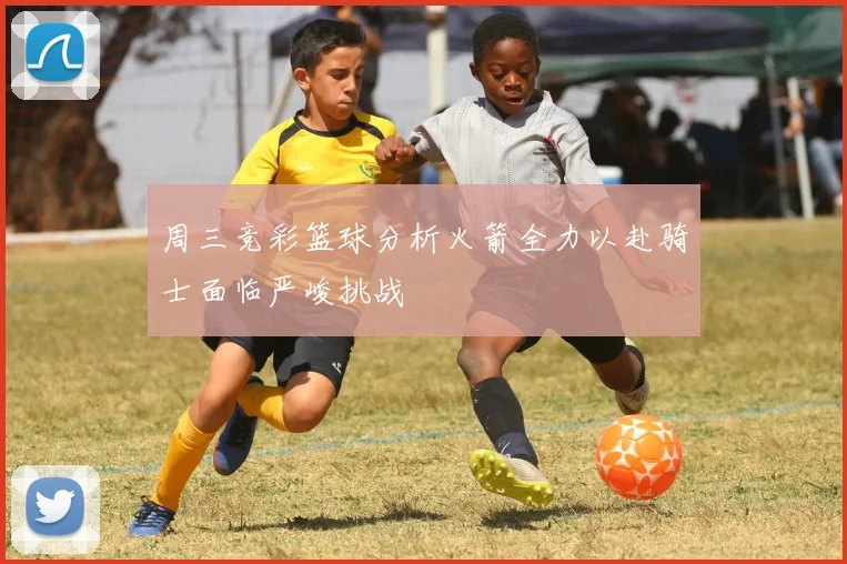 周三竞彩篮球分析火箭全力以赴骑士面临严峻挑战