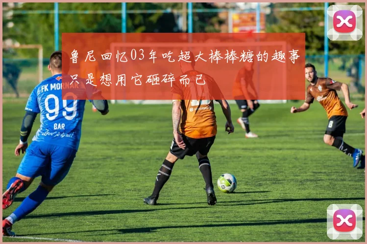 鲁尼回忆03年吃超大棒棒糖的趣事只是想用它砸碎而已