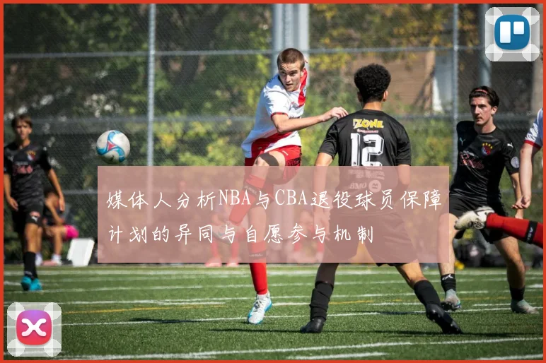 媒体人分析NBA与CBA退役球员保障计划的异同与自愿参与机制