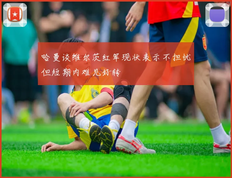 哈曼谈维尔茨红军现状表示不担忧但短期内难见好转