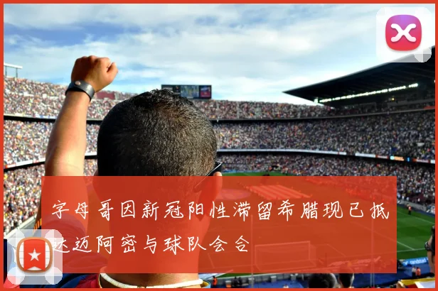 字母哥因新冠阳性滞留希腊现已抵达迈阿密与球队会合