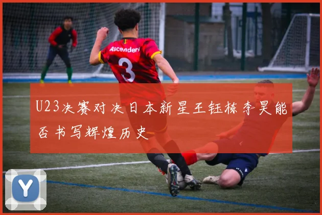 U23决赛对决日本新星王钰栋李昊能否书写辉煌历史