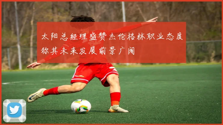 太阳总经理盛赞杰伦格林职业态度称其未来发展前景广阔