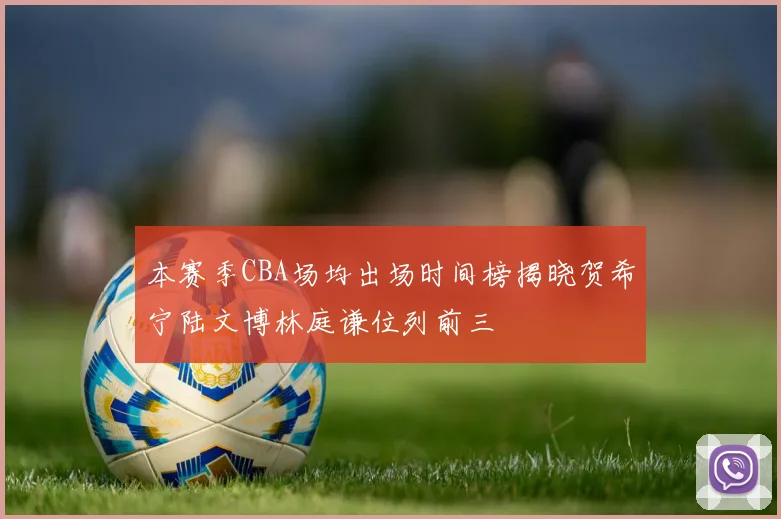 本赛季CBA场均出场时间榜揭晓贺希宁陆文博林庭谦位列前三