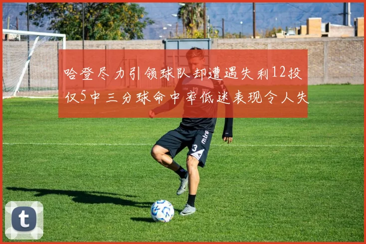 哈登尽力引领球队却遭遇失利12投仅5中三分球命中率低迷表现令人失望