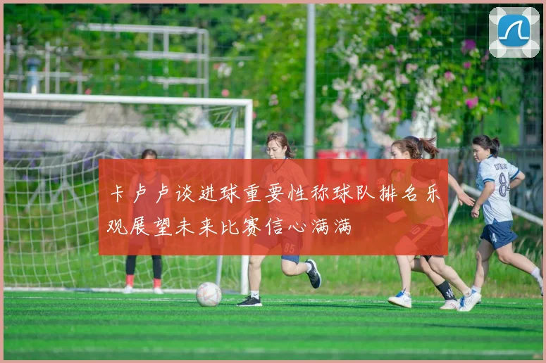 卡卢卢谈进球重要性称球队排名乐观展望未来比赛信心满满