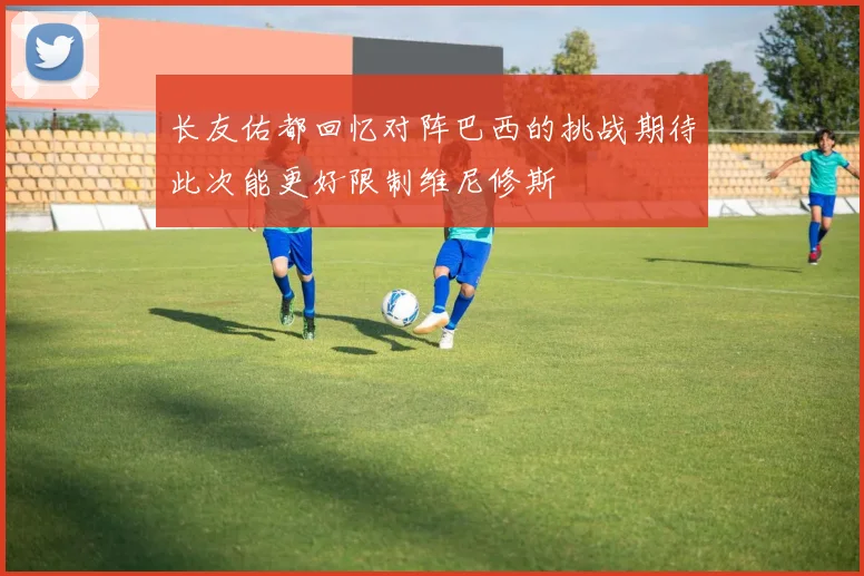 长友佑都回忆对阵巴西的挑战期待此次能更好限制维尼修斯