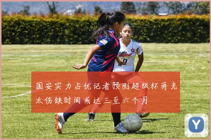 国安实力占优记者预测超级杯蒋光太伤缺时间或达三至六个月