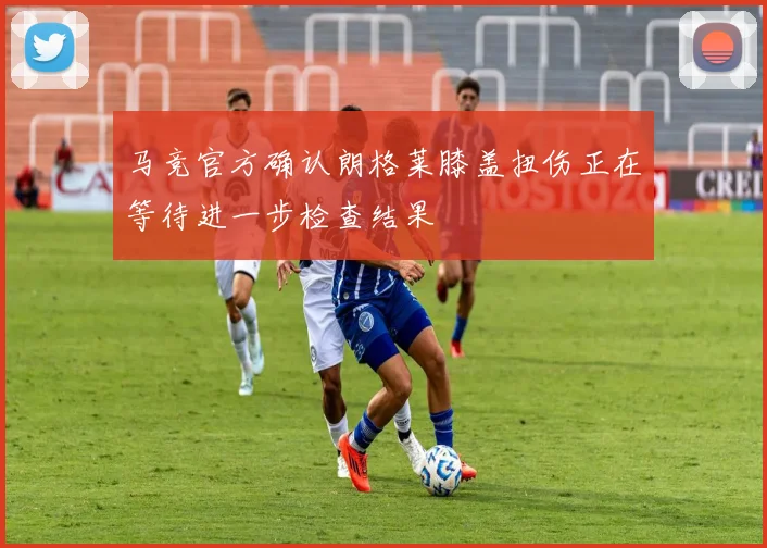 马竞官方确认朗格莱膝盖扭伤正在等待进一步检查结果