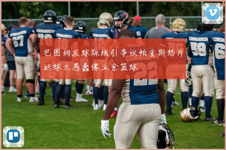 巴图姆发球踩线引争议帕金斯怒斥这球太愚蠢像业余篮球