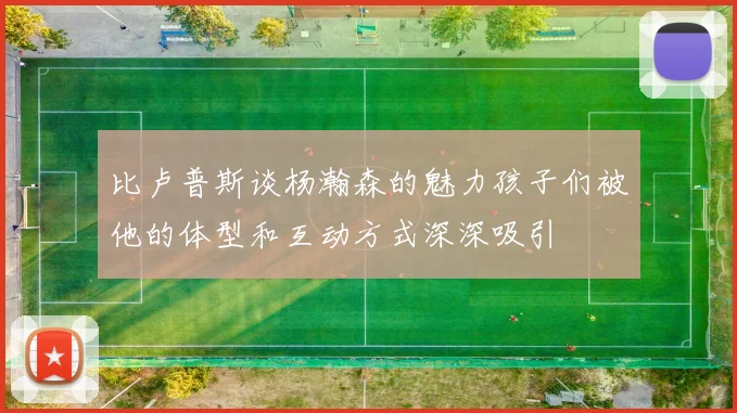 比卢普斯谈杨瀚森的魅力孩子们被他的体型和互动方式深深吸引