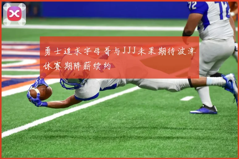 勇士追求字母哥与JJJ未果期待波津休赛期降薪续约