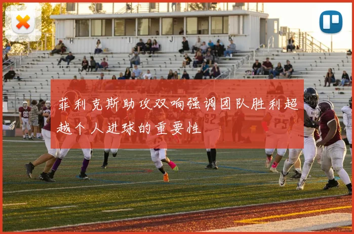 菲利克斯助攻双响强调团队胜利超越个人进球的重要性