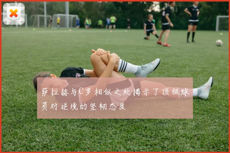 萨拉赫与C罗相似之处揭示了顶级球员对逆境的坚韧态度