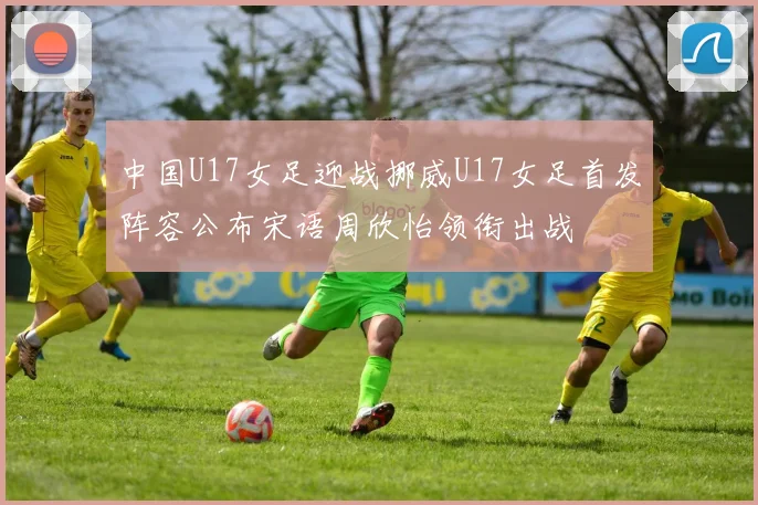 中国U17女足迎战挪威U17女足首发阵容公布宋语周欣怡领衔出战